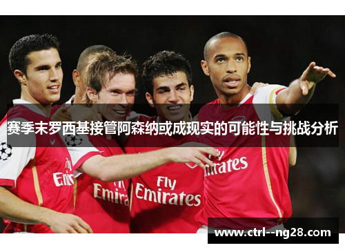 赛季末罗西基接管阿森纳或成现实的可能性与挑战分析