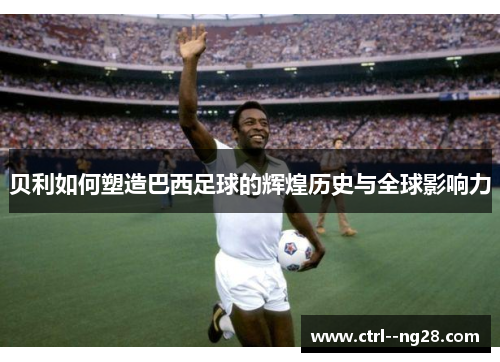 贝利如何塑造巴西足球的辉煌历史与全球影响力