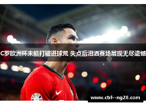 C罗欧洲杯未能打破进球荒 失点后泪洒赛场展现无尽遗憾 C罗欧洲杯未能打破进球荒 失点后泪洒赛场展现无尽遗憾
