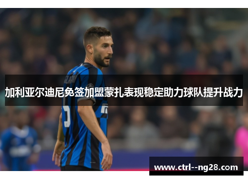加利亚尔迪尼免签加盟蒙扎表现稳定助力球队提升战力