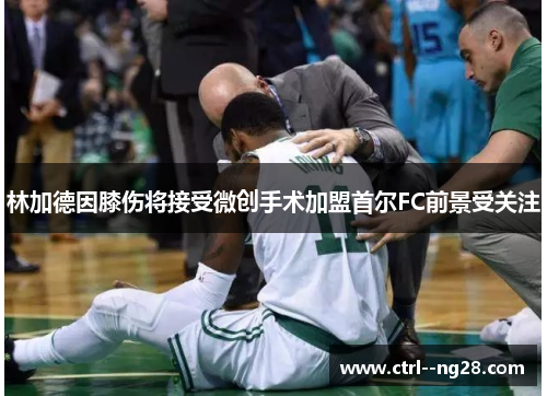 林加德因膝伤将接受微创手术加盟首尔FC前景受关注