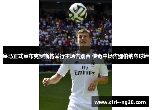 皇马正式宣布克罗斯将举行主场告别赛 传奇中场告别伯纳乌球迷 皇马正式宣布克罗斯将举行主场告别赛 传奇中场告别伯纳乌球迷