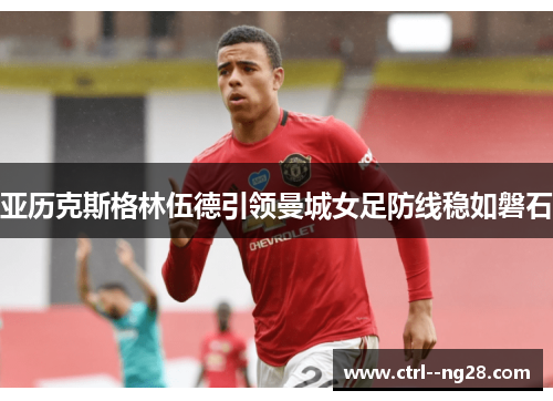 亚历克斯格林伍德引领曼城女足防线稳如磐石